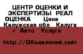 ЦЕНТР ОЦЕНКИ И ЭКСПЕРТИЗЫ “РЕАЛ-ОЦЕНКА“   › Цена ­ 600 - Калужская обл., Калуга г. Авто » Услуги   